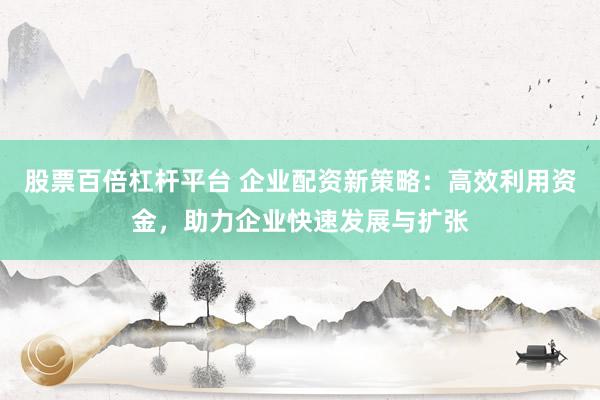 股票百倍杠杆平台 企业配资新策略：高效利用资金，助力企业快速发展与扩张