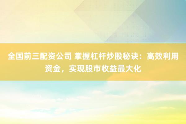 全国前三配资公司 掌握杠杆炒股秘诀：高效利用资金，实现股市收益最大化