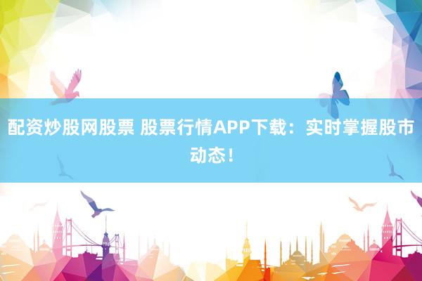配资炒股网股票 股票行情APP下载：实时掌握股市动态！
