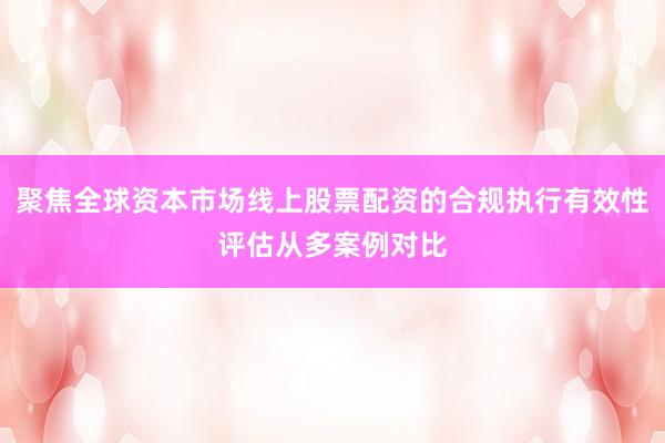 聚焦全球资本市场线上股票配资的合规执行有效性评估从多案例对比