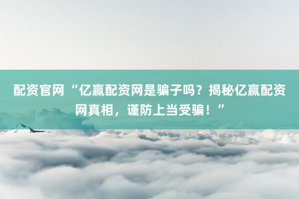配资官网 “亿赢配资网是骗子吗？揭秘亿赢配资网真相，谨防上当受骗！”