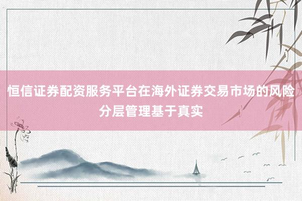 恒信证券配资服务平台在海外证券交易市场的风险分层管理基于真实