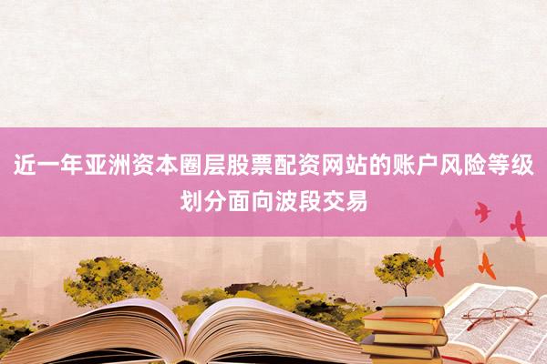 近一年亚洲资本圈层股票配资网站的账户风险等级划分面向波段交易