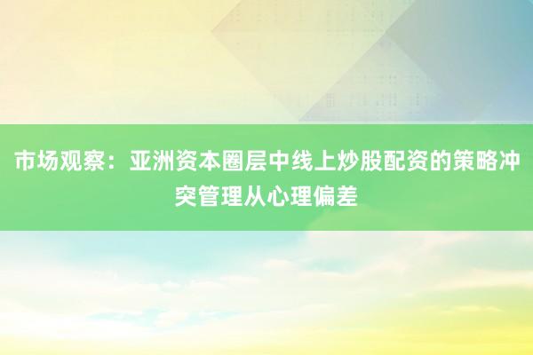 市场观察：亚洲资本圈层中线上炒股配资的策略冲突管理从心理偏差