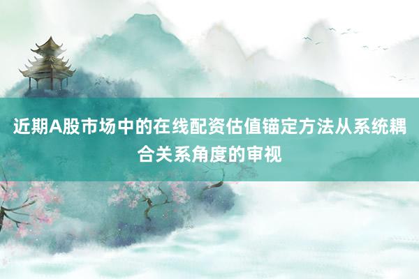 近期A股市场中的在线配资估值锚定方法从系统耦合关系角度的审视