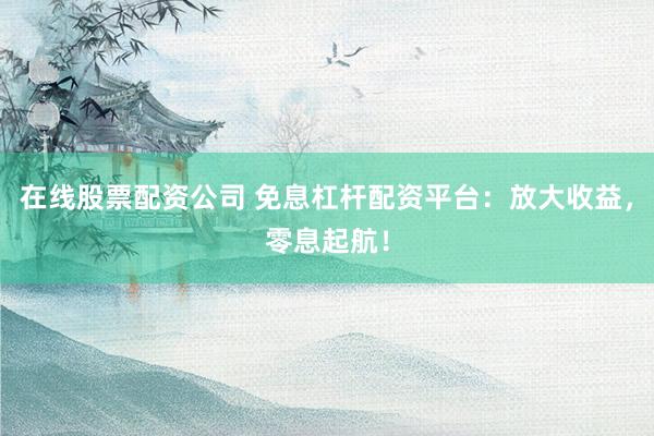 在线股票配资公司 免息杠杆配资平台：放大收益，零息起航！