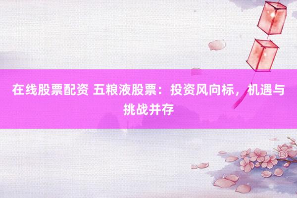 在线股票配资 五粮液股票：投资风向标，机遇与挑战并存