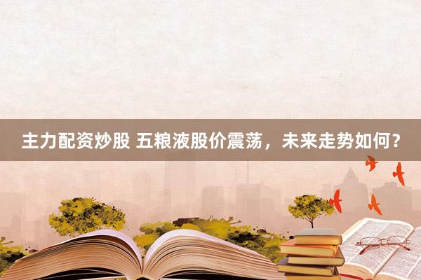 主力配资炒股 五粮液股价震荡，未来走势如何？