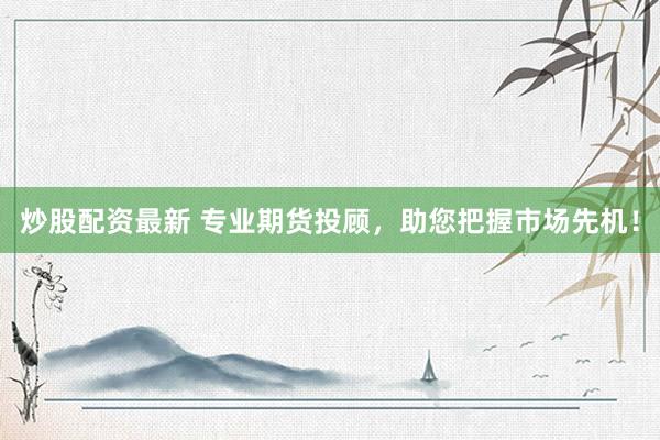 炒股配资最新 专业期货投顾，助您把握市场先机！