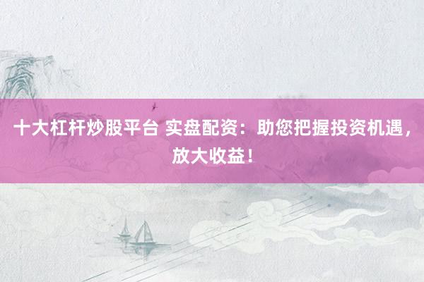 十大杠杆炒股平台 实盘配资：助您把握投资机遇，放大收益！
