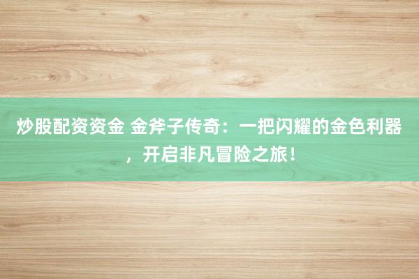 炒股配资资金 金斧子传奇：一把闪耀的金色利器，开启非凡冒险之旅！