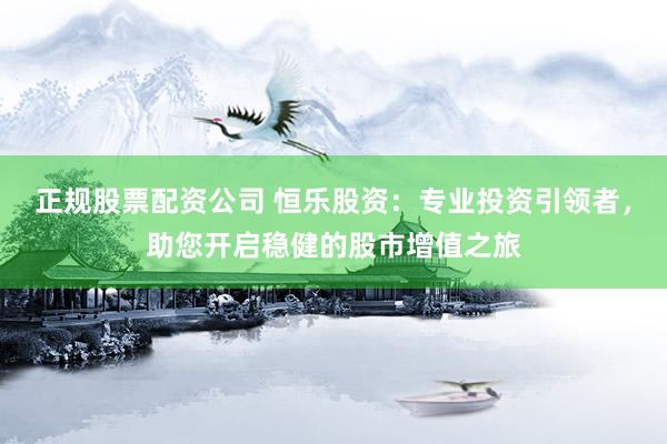 正规股票配资公司 恒乐股资：专业投资引领者，助您开启稳健的股市增值之旅