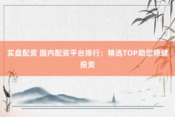实盘配资 国内配资平台排行：精选TOP助您稳健投资