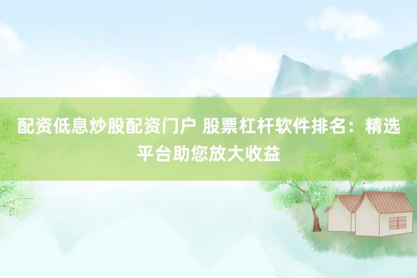 配资低息炒股配资门户 股票杠杆软件排名：精选平台助您放大收益