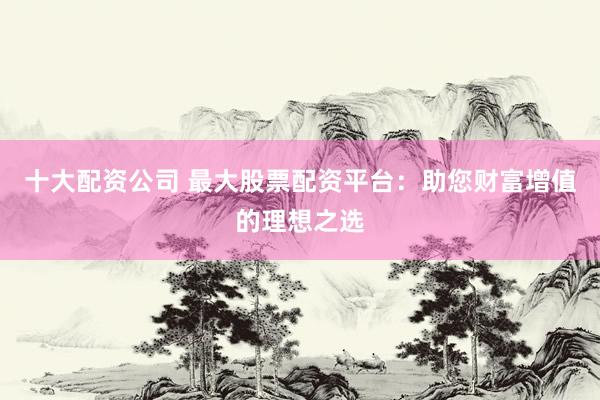 十大配资公司 最大股票配资平台:助您财富增值的理想之选