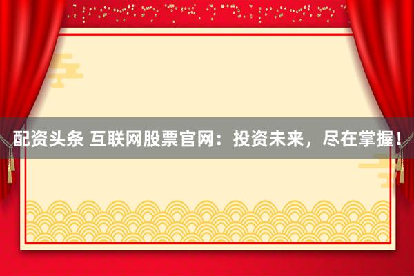 配资头条 互联网股票官网:投资未来,尽在掌握!