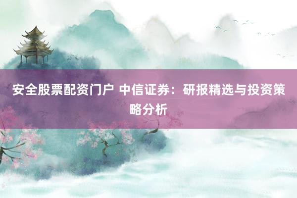 安全股票配资门户 中信证券:研报精选与投资策略分析