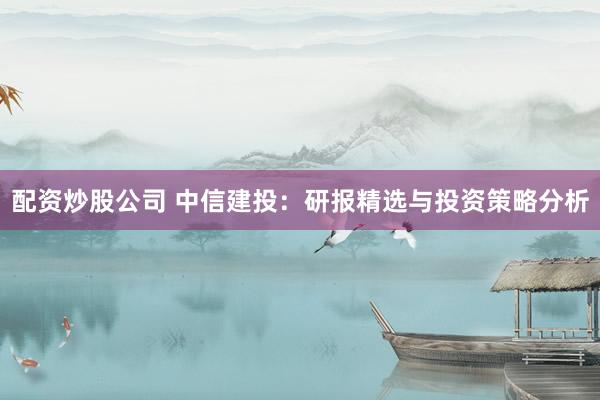 配资炒股公司 中信建投:研报精选与投资策略分析