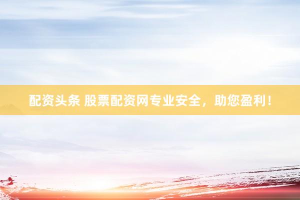 配资头条 股票配资网专业安全,助您盈利!