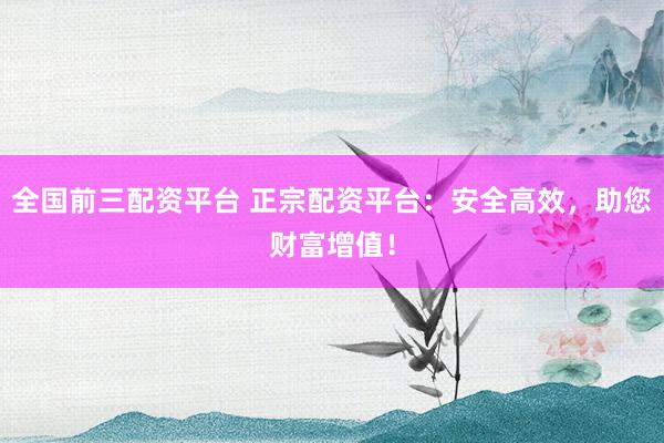 全国前三配资平台 正宗配资平台:安全高效,助您财富增值!
