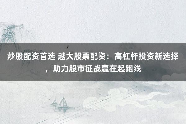 炒股配资首选 越大股票配资:高杠杆投资新选择,助力股市征战赢在起跑线