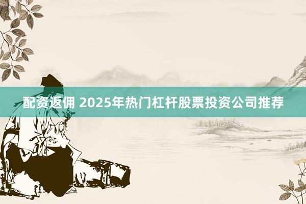 配资返佣 2025年热门杠杆股票投资公司推荐