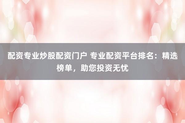 配资专业炒股配资门户 专业配资平台排名：精选榜单，助您投资无忧