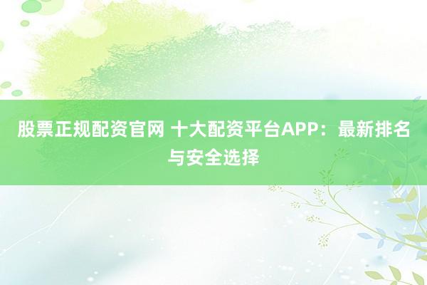 股票正规配资官网 十大配资平台APP:最新排名与安全选择