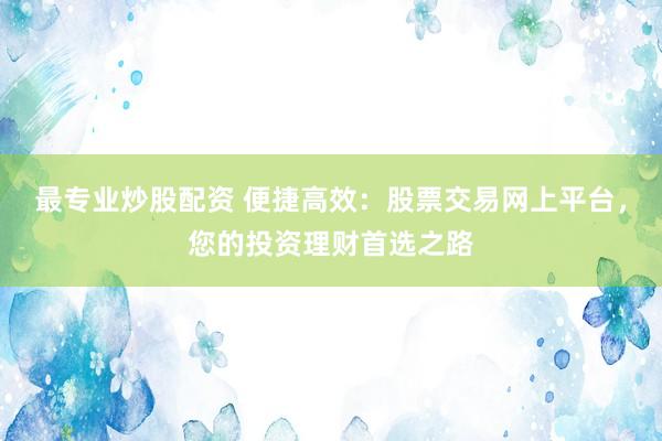 最专业炒股配资 便捷高效:股票交易网上平台,您的投资理财首选之路
