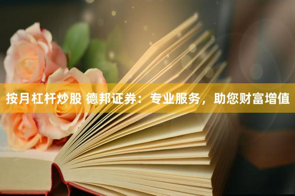 按月杠杆炒股 德邦证券：专业服务，助您财富增值