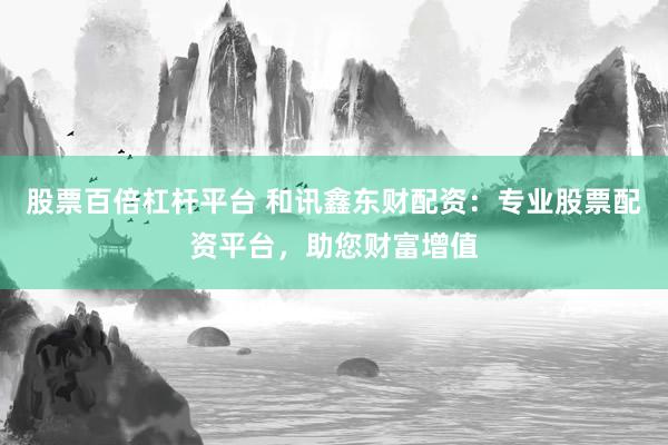 股票百倍杠杆平台 和讯鑫东财配资：专业股票配资平台，助您财富增值