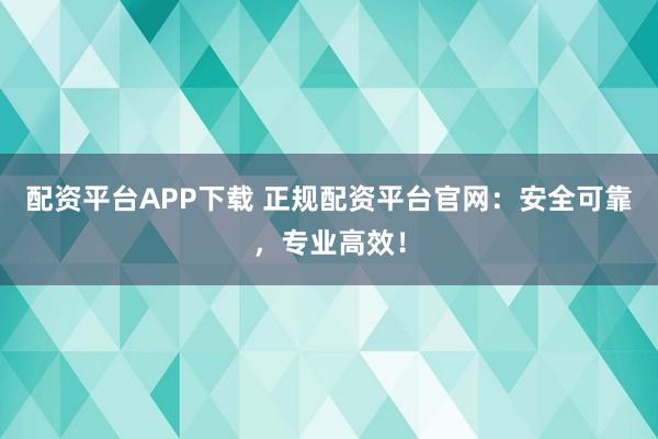 配资平台APP下载 正规配资平台官网：安全可靠，专业高效！