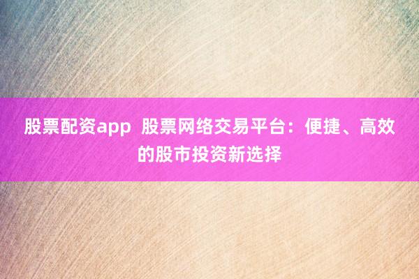 股票配资app  股票网络交易平台：便捷、高效的股市投资新选择