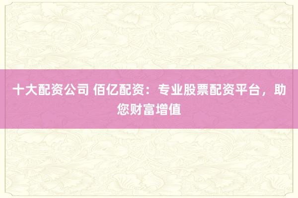 十大配资公司 佰亿配资：专业股票配资平台，助您财富增值