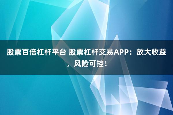 股票百倍杠杆平台 股票杠杆交易APP:放大收益,风险可控!