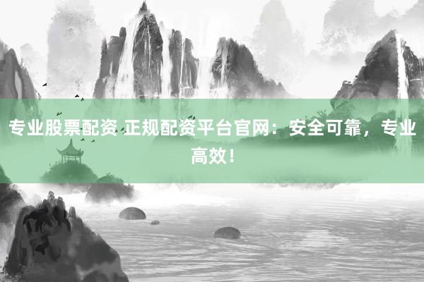专业股票配资 正规配资平台官网：安全可靠，专业高效！