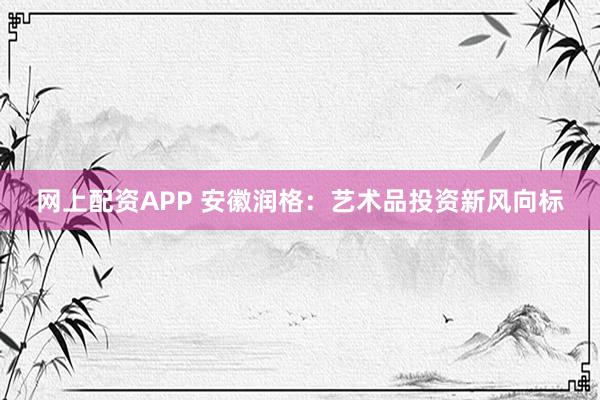 网上配资APP 安徽润格：艺术品投资新风向标