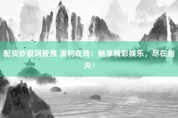 配资炒股网股票 澳利在线：畅享精彩娱乐，尽在指尖！