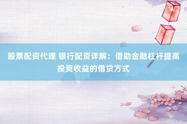 股票配资代理 银行配资详解：借助金融杠杆提高投资收益的借贷方式