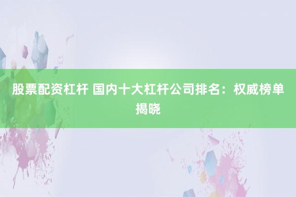 股票配资杠杆 国内十大杠杆公司排名：权威榜单揭晓