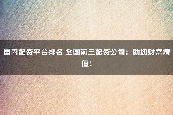 国内配资平台排名 全国前三配资公司：助您财富增值！
