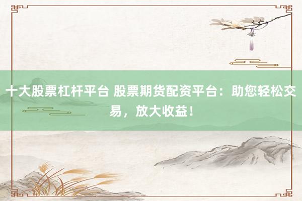 十大股票杠杆平台 股票期货配资平台：助您轻松交易，放大收益！