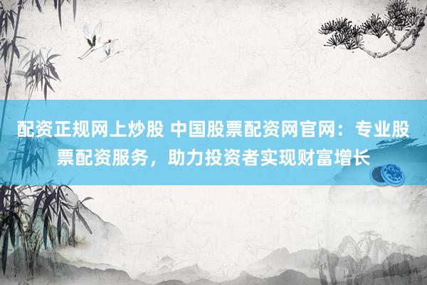 配资正规网上炒股 中国股票配资网官网：专业股票配资服务，助力投资者实现财富增长