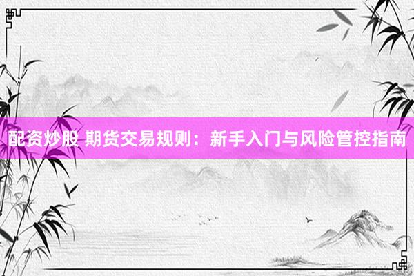 配资炒股 期货交易规则：新手入门与风险管控指南