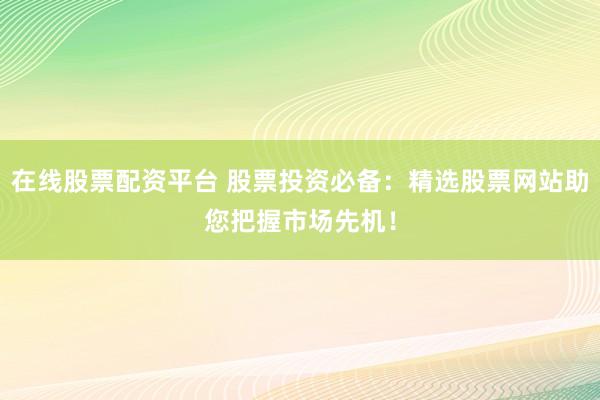 在线股票配资平台 股票投资必备：精选股票网站助您把握市场先机！