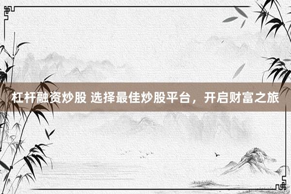 杠杆融资炒股 选择最佳炒股平台，开启财富之旅