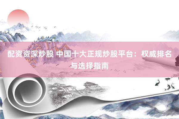 配资资深炒股 中国十大正规炒股平台：权威排名与选择指南