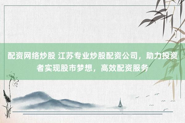 配资网络炒股 江苏专业炒股配资公司，助力投资者实现股市梦想，高效配资服务