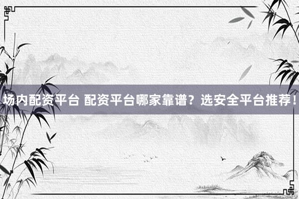 场内配资平台 配资平台哪家靠谱？选安全平台推荐！