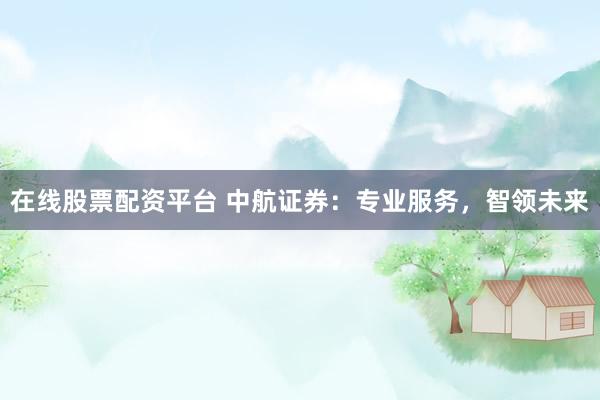 在线股票配资平台 中航证券：专业服务，智领未来